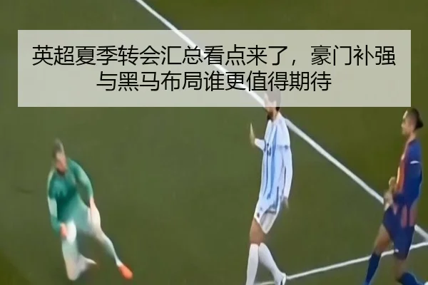 英超夏季转会汇总看点来了，豪门补强与黑马布局谁更值得期待
